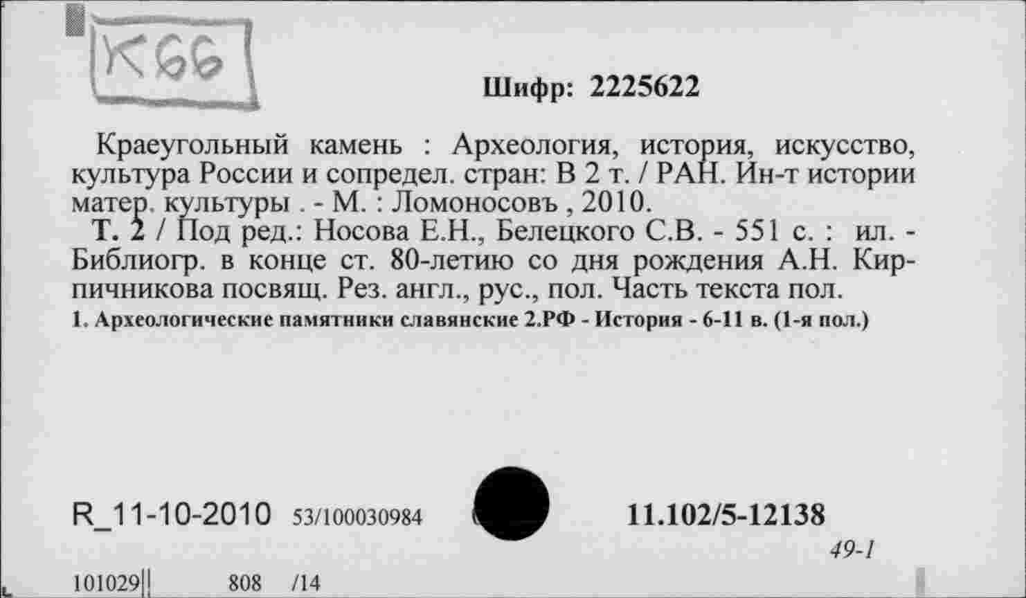 ﻿Шифр: 2225622
Краеугольный камень : Археология, история, искусство, культура России и сопредел. стран: В 2 т. / РАН. Ин-т истории матер, культуры . - М. : Ломоносовъ , 2010.
Т. 2 / Под ред.: Носова Е.Н., Белецкого С.В. - 551 с. : ил. -Библиогр. в конце ст. 80-летию со дня рождения А.Н. Кирпичникова посвящ. Рез. англ., рус., пол. Часть текста пол.
1. Археологические памятники славянские 2.РФ - История - 6-11 в. (1-я пол.)
R_11-10-2010 53/100030984
101029ІІ	808 /14
11.102/5-12138
49-1
______________________I